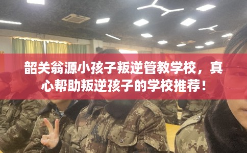 韶关翁源小孩子叛逆管教学校，真心帮助叛逆孩子的学校推荐！