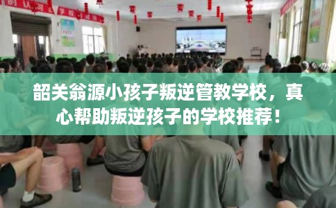 韶关翁源小孩子叛逆管教学校，真心帮助叛逆孩子的学校推荐！