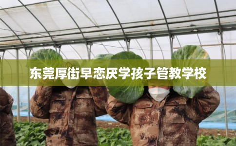 东莞厚街早恋厌学孩子管教学校 东莞厚街早恋厌学孩子管教学校
