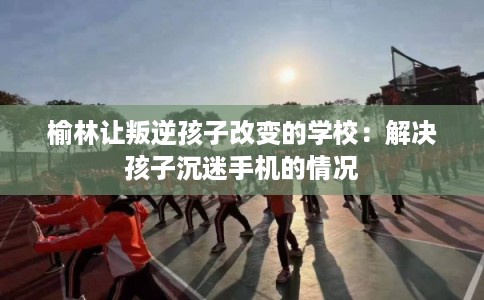 榆林让叛逆孩子改变的学校：解决孩子沉迷手机的情况