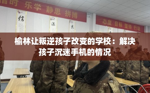 榆林让叛逆孩子改变的学校：解决孩子沉迷手机的情况