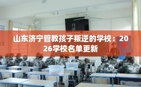 山东济宁管教孩子叛逆的学校:2026学校名单更新 山东济宁管教孩子叛逆的学校:2026学校名单更新