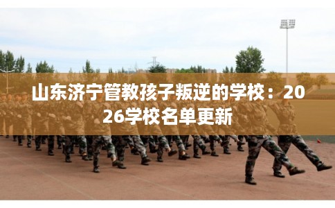 山东济宁管教孩子叛逆的学校:2026学校名单更新 山东济宁管教孩子叛逆的学校:2026学校名单更新