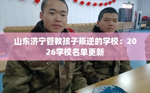 山东济宁管教孩子叛逆的学校:2026学校名单更新 山东济宁管教孩子叛逆的学校:2026学校名单更新