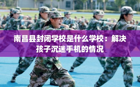 南昌县封闭学校是什么学校:解决孩子沉迷手机的情况 南昌县封闭学校是什么学校:解决孩子沉迷手机的情况