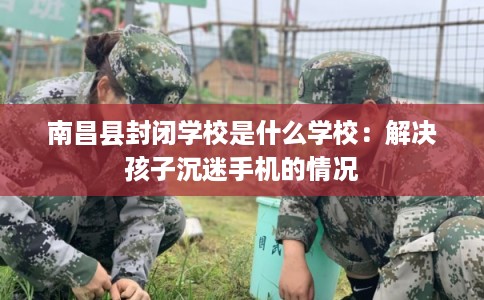 南昌县封闭学校是什么学校:解决孩子沉迷手机的情况 南昌县封闭学校是什么学校:解决孩子沉迷手机的情况