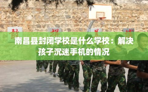 南昌县封闭学校是什么学校:解决孩子沉迷手机的情况 南昌县封闭学校是什么学校:解决孩子沉迷手机的情况
