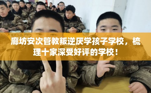 廊坊安次管教叛逆厌学孩子学校，梳理十家深受好评的学校！