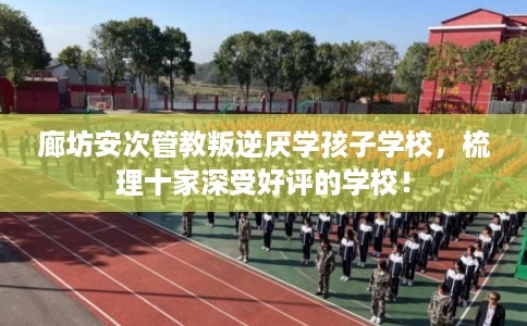 廊坊安次管教叛逆厌学孩子学校，梳理十家深受好评的学校！