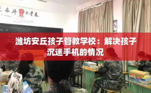 潍坊安丘孩子管教学校:解决孩子沉迷手机的情况 潍坊安丘孩子管教学校:解决孩子沉迷手机的情况