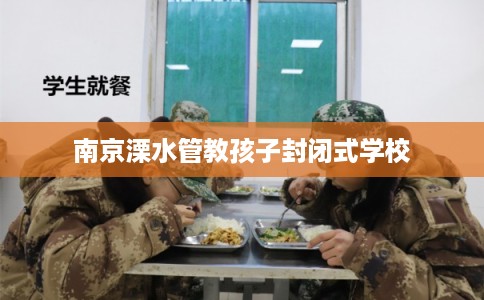 南京溧水管教孩子封闭式学校