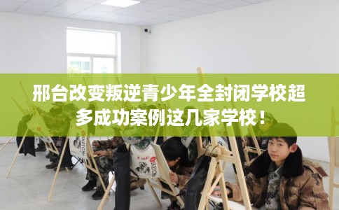 邢台改变叛逆青少年全封闭学校超多成功案例这几家学校！