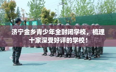 济宁金乡青少年全封闭学校,梳理十家深受好评的学校! 济宁金乡青少年全封闭学校,梳理十家深受好评的学校!