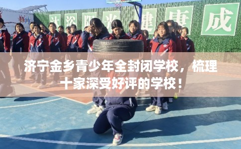 济宁金乡青少年全封闭学校,梳理十家深受好评的学校! 济宁金乡青少年全封闭学校,梳理十家深受好评的学校!