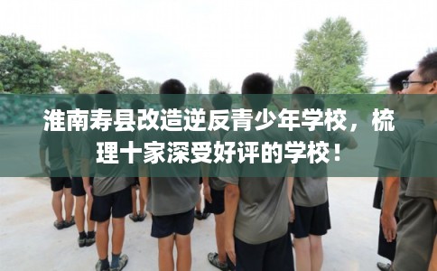 淮南寿县改造逆反青少年学校,梳理十家深受好评的学校! 淮南寿县改造逆反青少年学校,梳理十家深受好评的学校!