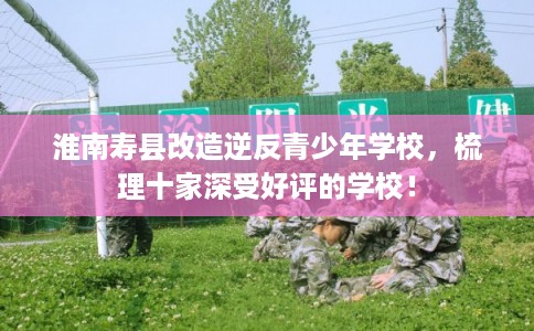 淮南寿县改造逆反青少年学校,梳理十家深受好评的学校! 淮南寿县改造逆反青少年学校,梳理十家深受好评的学校!