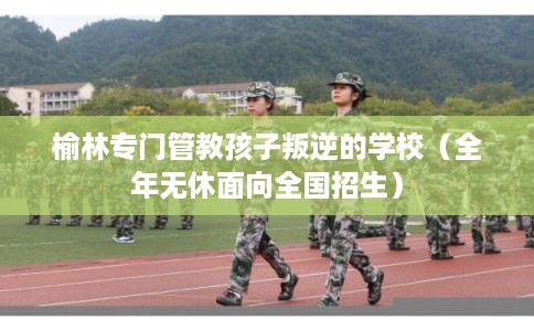 榆林专门管教孩子叛逆的学校（全年无休面向全国招生）