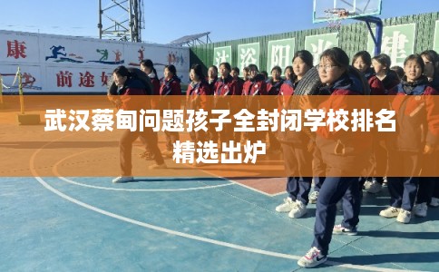 武汉蔡甸问题孩子全封闭学校排名精选出炉