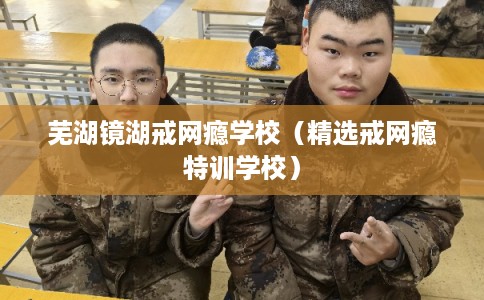 芜湖镜湖戒网瘾学校（精选戒网瘾特训学校）