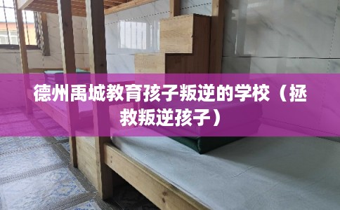 德州禹城教育孩子叛逆的学校（拯救叛逆孩子）