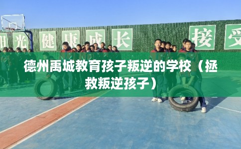 德州禹城教育孩子叛逆的学校（拯救叛逆孩子）