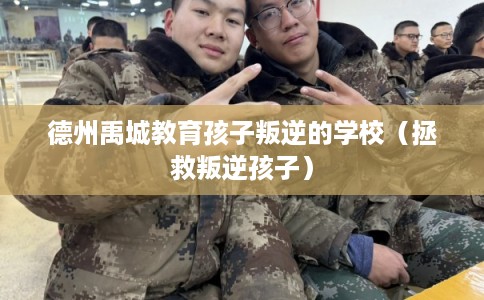 德州禹城教育孩子叛逆的学校（拯救叛逆孩子）