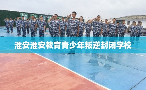 淮安淮安教育青少年叛逆封闭学校 淮安淮安教育青少年叛逆封闭学校