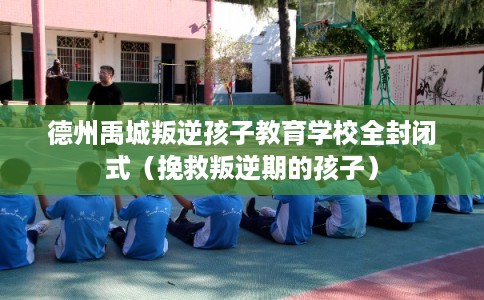 德州禹城叛逆孩子教育学校全封闭式（挽救叛逆期的孩子）