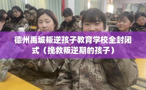 德州禹城叛逆孩子教育学校全封闭式（挽救叛逆期的孩子）