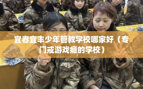 宜春宜丰少年管教学校哪家好（专门戒游戏瘾的学校）