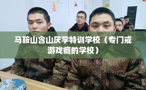 马鞍山含山厌学特训学校（专门戒游戏瘾的学校）