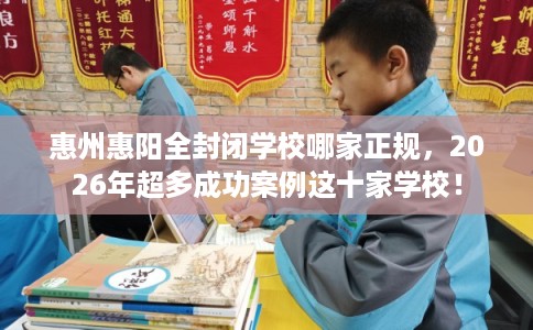 惠州惠阳全封闭学校哪家正规，2026年超多成功案例这十家学校！