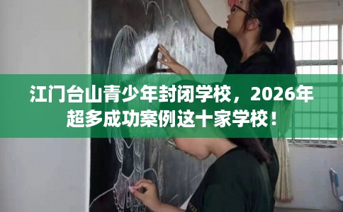 江门台山青少年封闭学校，2026年超多成功案例这十家学校！