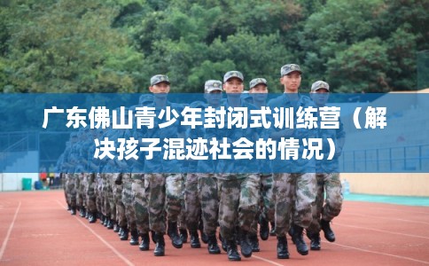 广东佛山青少年封闭式训练营(解决孩子混迹社会的情况) 广东佛山青少年封闭式训练营(解决孩子混迹社会的情况)