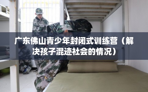广东佛山青少年封闭式训练营(解决孩子混迹社会的情况) 广东佛山青少年封闭式训练营(解决孩子混迹社会的情况)