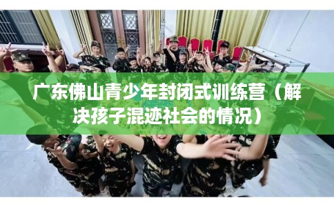 广东佛山青少年封闭式训练营(解决孩子混迹社会的情况) 广东佛山青少年封闭式训练营(解决孩子混迹社会的情况)