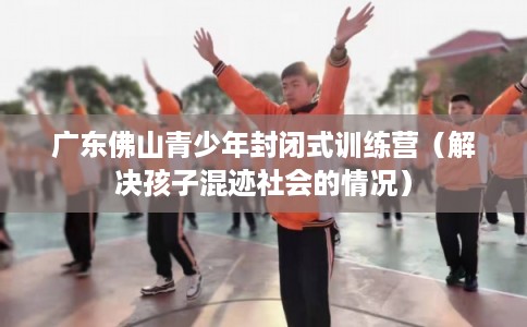 广东佛山青少年封闭式训练营（解决孩子混迹社会的情况）