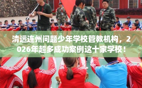 清远连州问题少年学校管教机构，2026年超多成功案例这十家学校！