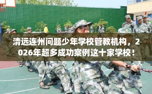 清远连州问题少年学校管教机构，2026年超多成功案例这十家学校！