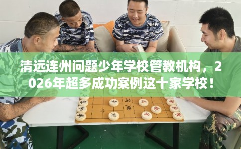 清远连州问题少年学校管教机构，2026年超多成功案例这十家学校！