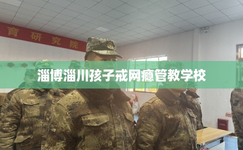 淄博淄川孩子戒网瘾管教学校 淄博淄川孩子戒网瘾管教学校