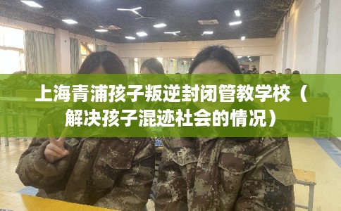 上海青浦孩子叛逆封闭管教学校(解决孩子混迹社会的情况) 上海青浦孩子叛逆封闭管教学校(解决孩子混迹社会的情况)