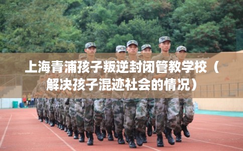 上海青浦孩子叛逆封闭管教学校（解决孩子混迹社会的情况）