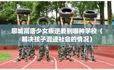 聊城高唐少女叛逆要到哪种学校（解决孩子混迹社会的情况）