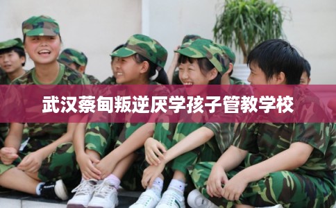 武汉蔡甸叛逆厌学孩子管教学校 武汉蔡甸叛逆厌学孩子管教学校