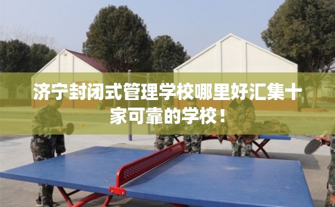 济宁封闭式管理学校哪里好汇集十家可靠的学校！