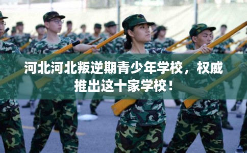 河北河北叛逆期青少年学校，权威推出这十家学校！
