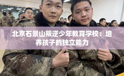 北京石景山叛逆少年教育学校:培养孩子的独立能力 北京石景山叛逆少年教育学校:培养孩子的独立能力