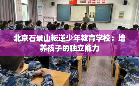 北京石景山叛逆少年教育学校:培养孩子的独立能力 北京石景山叛逆少年教育学校:培养孩子的独立能力