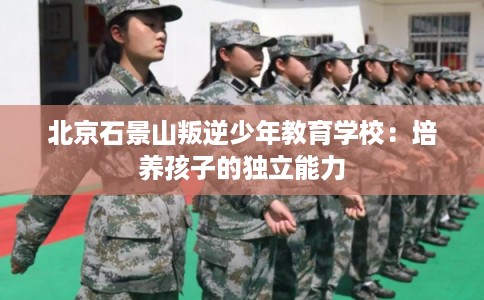 北京石景山叛逆少年教育学校：培养孩子的独立能力